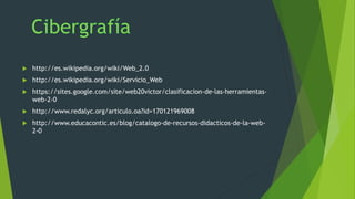  http://es.wikipedia.org/wiki/Web_2.0
 http://es.wikipedia.org/wiki/Servicio_Web
 https://sites.google.com/site/web20victor/clasificacion-de-las-herramientas-
web-2-0
 http://www.redalyc.org/articulo.oa?id=170121969008
 http://www.educacontic.es/blog/catalogo-de-recursos-didacticos-de-la-web-
2-0
 