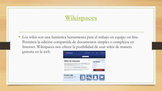 Wikispaces
• Los wikis son una fantástica herramienta para el trabajo en equipo on-line.
Permiten la edición compartida de documentos simples o complejos en
Internet. Wikispaces nos ofrece la posibilidad de usar wikis de manera
gratuita en la web.
 