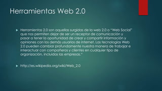 Herramientas Web 2.0
 Herramientas 2.0 son aquellas surgidas de la web 2.0 o “Web Social”
que nos permiten dejar de ser un receptor de comunicación y
pasar a tener la oportunidad de crear y compartir información y
opiniones con los demás usuarios de internet. Las tecnologías Web
2.0 pueden cambiar profundamente nuestra manera de trabajar e
interactuar con compañeros y clientes en cualquier tipo de
organización, incluidas las empresas.“
 http://es.wikipedia.org/wiki/Web_2.0
 