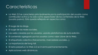 Caracteristicas
 La Web 2.0 se caracteriza principalmente por la participación del usuario como
contribuidor activo y no solo como espectador de los contenidos de la Web
(usuario pasivo). Esto queda reflejado en aspectos como:
 El auge de los blogs.
 El auge de las redes sociales.
 Las webs creadas por los usuarios, usando plataformas de auto-edición.
 El contenido agregado por los usuarios como valor clave de la Web.
 El etiquetado colectivo (folcsonomía, marcadores sociales...).
 La importancia del long tail.
 El beta perpetuo: la Web 2.0 se inventa permanentemente.
 Aplicaciones web dinámicas.
 