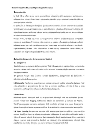 Herramientas Web 2.0 para el Aprendizaje Colaborativo
1. Introducción
La Web 2.0 se refiere a una nueva generación de aplicaciones Web que provee participación,
colaboración e interacción en línea a los usuarios. Web 2.0 ofrece más que interacción básica y
participación de usuarios.
En particular, el interés por el impacto que estas herramientas pueden tener en la educación
también va creciendo, principalmente en las instituciones educativas. El enfoque tradicional del
aprendizaje tiende a ser llevado más por las necesidades de la institución que por las necesidades
de los estudiantes individuales.
De esta forma, la Web 2.0 puede usarse para crear entornos colaborativos que comparten
objetos de aprendizaje. A través de estos entornos se crea un esfuerzo conjunto de aprendizaje
colaborativo en que cada participante ayudará en entregar aprendizaje efectivo a los demás.
Específicamente, la Web 2.0 ha sido llamada la Web social y colaborativa. De esta forma, la
asociación con el aprendizaje colaborativo parece natural.
2. Revisión Comparativa de Herramientas Web 2.0
3.1 Google Docs
Google Docs es un conjunto de herramientas Web 2.0 cuyo uso es gratuito. Estas herramientas
permiten trabajar de forma colaborativa en documentos, hojas de cálculo, presentaciones y otro
tipo de documentos.
En general, Google Docs permite Edición Colaborativa, Compartición de Contenidos y
Administración de Documentos.
3.2 Fotografía: Plataformas para almacenar, publicar, compartir y editar fotografías digitales. Flickr
esta aplicación es generalmente de uso libre y permiten clasificar, a través de tags u otras
taxonomías, las fotografías del usuario, facilitando su búsqueda.
3.3 WordPress
WordPress es otra aplicación Web 2.0 de publicación de código libre. Las actividades que se
pueden realizar son Blogging, Publicación, Edición de Contenidos y Marcado de Páginas.
WordPress se puede usar como aplicación Web en el sitio principal o se puede descargar la
aplicación completa la cual se puede modificar de acuerdo a los requerimientos de la compañía.
3.4 Video Youtube: Recurso que permite subir videos para hacerlos públicos, estos servicios
ofrecen simplificar el acceso, edición, organización y búsqueda de materiales multimedia (audio y
video). El usuario además de encontrar diversos espacios donde publicar sus archivos encontrará
algunos recursos para compartir y distribuir sus videos en otras aplicaciones de Internet. Estas
plataformas han hecho del video una nueva forma de interactuar en la Red.
 