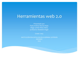 Herramientas web 2.0
Presentado por:
Paola Andrea Macías Rojas
Diego camilo Pérez Pérez
profesora: Elizabeth Ángel
Grado: 1003
INSTITUCIÓN EDUCATIVA ESCUELA NORMAL SUPERIOR
NEIVA(H)
2014
 