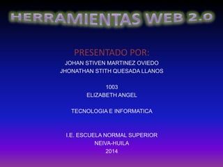 PRESENTADO POR:
JOHAN STIVEN MARTINEZ OVIEDO
JHONATHAN STITH QUESADA LLANOS
1003
ELIZABETH ANGEL
TECNOLOGIA E INFORMATICA
I.E. ESCUELA NORMAL SUPERIOR
NEIVA-HUILA
2014
 
