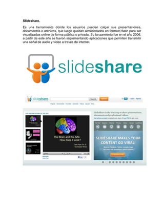 Slideshare. 
Es una herramienta donde los usuarios pueden colgar sus presentaciones, 
documentos o archivos, que luego quedan almacenados en formato flash para ser 
visualizadas online de forma pública o privada. Su lanzamiento fue en el año 2006, 
a partir de este año se fueron implementando aplicaciones que permiten transmitir 
una señal de audio y video a través de internet. 
 