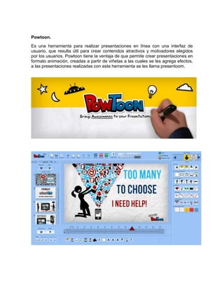 Powtoon. 
Es una herramienta para realizar presentaciones en línea con una interfaz de 
usuario, que resulta útil para crear contenidos atractivos y motivadores elegidos 
por los usuarios. Powtoon tiene la ventaja de que permite crear presentaciones en 
formato animación, creadas a partir de viñetas a las cuales se les agrega efectos, 
a las presentaciones realizadas con esta herramienta se les llama presentoom. 
 