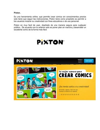 Pixton. 
Es una herramienta online, que permite crear comics sin conocimientos previos 
solo tiene que seguir las instrucciones. Pixton tiene como propósito es permitir a 
los usuarios mostrar su creatividad con fines educativos o de uso personal. 
Pixton en muy facil de usar, diseñado de una manera segura para cualquier 
público. De acuerdo con lo anterior solo es poner plan en marcha y desarrollar un 
excelente comic de la forma más fácil. 
 