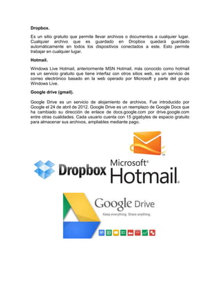 Dropbox. 
Es un sitio gratuito que permite llevar archivos o documentos a cualquier lugar. 
Cualquier archivo que es guardado en Dropbox quedará guardado 
automáticamente en todos los dispositivos conectados a este. Esto permite 
trabajar en cualquier lugar. 
Hotmail. 
Windows Live Hotmail, anteriormente MSN Hotmail, más conocido como hotmail 
es un servicio gratuito que tiene interfaz con otros sitios web, es un servicio de 
correo electrónico basado en la web operado por Microsoft y parte del grupo 
Windows Live. 
Google drive (gmail). 
Google Drive es un servicio de alojamiento de archivos. Fue introducido por 
Google el 24 de abril de 2012. Google Drive es un reemplazo de Google Docs que 
ha cambiado su dirección de enlace de docs.google.com por drive.google.com 
entre otras cualidades. Cada usuario cuenta con 15 gigabytes de espacio gratuito 
para almacenar sus archivos, ampliables mediante pago. 
 