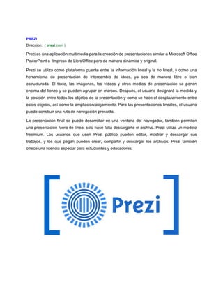 PREZI 
Direccion: ( prezi.com ) 
Prezi es una aplicación multimedia para la creación de presentaciones similar a Microsoft Office 
PowerPoint o Impress de LibreOffice pero de manera dinámica y original. 
Prezi se utiliza como plataforma puente entre la información lineal y la no lineal, y como una 
herramienta de presentación de intercambio de ideas, ya sea de manera libre o bien 
estructurada. El texto, las imágenes, los vídeos y otros medios de presentación se ponen 
encima del lienzo y se pueden agrupar en marcos. Después, el usuario designará la medida y 
la posición entre todos los objetos de la presentación y como se hace el desplazamiento entre 
estos objetos, así como la ampliación/alejamiento. Para las presentaciones lineales, el usuario 
puede construir una ruta de navegación prescrita. 
La presentación final se puede desarrollar en una ventana del navegador, también permiten 
una presentación fuera de línea, sólo hace falta descargarte el archivo. Prezi utiliza un modelo 
freemium. Los usuarios que usen Prezi público pueden editar, mostrar y descargar sus 
trabajos, y los que pagan pueden crear, compartir y descargar los archivos. Prezi también 
ofrece una licencia especial para estudiantes y educadores. 
 