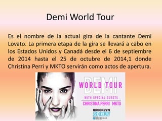 Demi World Tour 
Es el nombre de la actual gira de la cantante Demi 
Lovato. La primera etapa de la gira se llevará a cabo en 
los Estados Unidos y Canadá desde el 6 de septiembre 
de 2014 hasta el 25 de octubre de 2014,1 donde 
Christina Perri y MKTO servirán como actos de apertura. 
 