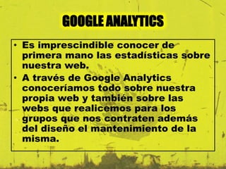 GOOGLE ANALYTICS 
• Es imprescindible conocer de 
primera mano las estadísticas sobre 
nuestra web. 
• A través de Google Analytics 
conoceríamos todo sobre nuestra 
propia web y también sobre las 
webs que realicemos para los 
grupos que nos contraten además 
del diseño el mantenimiento de la 
misma. 
 