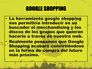 GOOGLE SHOPPING 
• La herramienta google shopping 
nos permitiría introducir en su 
buscador el merchandising y los 
discos de los grupos que quieran 
hacerlo a través de nuestra web. 
• Realmente pensamos que Google 
Shopping acabará convirtiéndose 
en la forma de compra del futuro 
más próximo. 
 