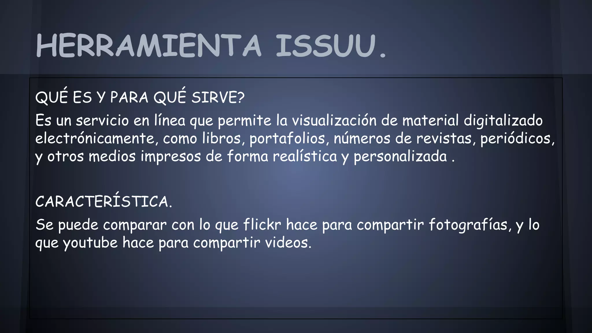 HERRAMIENTA ISSUU. 
QUÉ ES Y PARA QUÉ SIRVE? 
Es un servicio en línea que permite la visualización de material digitalizado 
electrónicamente, como libros, portafolios, números de revistas, periódicos, 
y otros medios impresos de forma realística y personalizada . 
CARACTERÍSTICA. 
Se puede comparar con lo que flickr hace para compartir fotografías, y lo 
que youtube hace para compartir videos. 
 