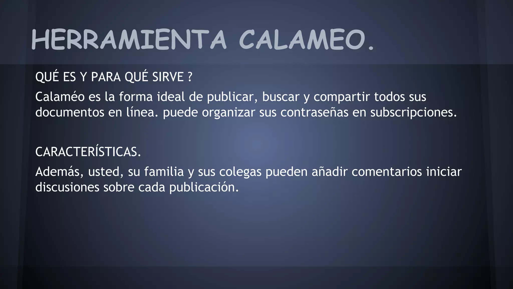 HERRAMIENTA CALAMEO. 
QUÉ ES Y PARA QUÉ SIRVE ? 
Calaméo es la forma ideal de publicar, buscar y compartir todos sus 
documentos en línea. puede organizar sus contraseñas en subscripciones. 
CARACTERÍSTICAS. 
Además, usted, su familia y sus colegas pueden añadir comentarios iniciar 
discusiones sobre cada publicación. 
 