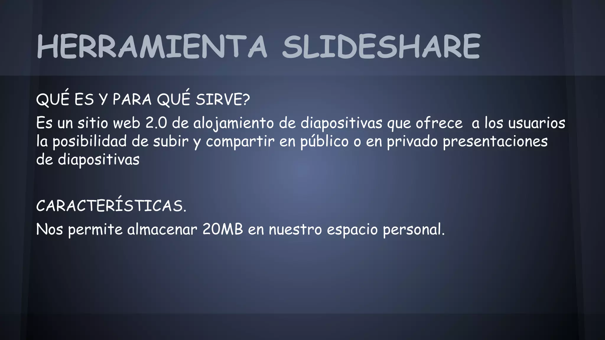 HERRAMIENTA SLIDESHARE 
QUÉ ES Y PARA QUÉ SIRVE? 
Es un sitio web 2.0 de alojamiento de diapositivas que ofrece a los usuarios 
la posibilidad de subir y compartir en público o en privado presentaciones 
de diapositivas 
CARACTERÍSTICAS. 
Nos permite almacenar 20MB en nuestro espacio personal. 
 