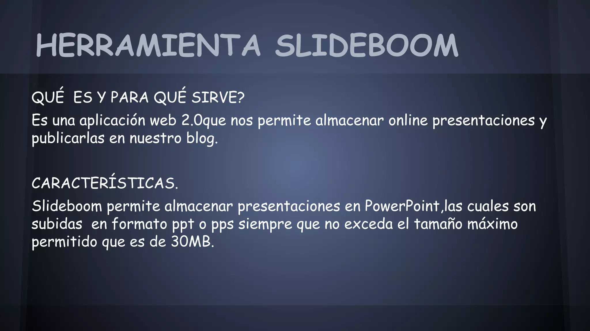 HERRAMIENTA SLIDEBOOM 
QUÉ ES Y PARA QUÉ SIRVE? 
Es una aplicación web 2.0que nos permite almacenar online presentaciones y 
publicarlas en nuestro blog. 
CARACTERÍSTICAS. 
Slideboom permite almacenar presentaciones en PowerPoint,las cuales son 
subidas en formato ppt o pps siempre que no exceda el tamaño máximo 
permit 
permitido que es de 30MB. 
 