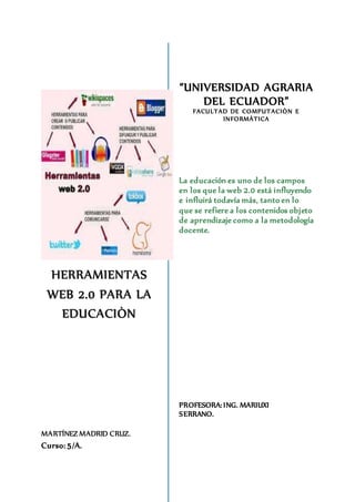 HERRAMIENTAS 
WEB 2.0 PARA LA 
EDUCACIÒN 
MARTÍNEZ MADRID CRUZ. 
Curso: 5/A. 
“UNIVERSIDAD AGRARIA 
DEL ECUADOR” 
FACULTAD DE COMPUTACIÒN E 
INFORMÀTICA 
La educación es uno de los campos 
en los que la web 2.0 está influyendo 
e influirá todavía más, tanto en lo 
que se refiere a los contenidos objeto 
de aprendizaje como a la metodología 
docente. 
PROFESORA: ING. MARIUXI 
SERRANO. 
 