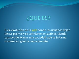 Es la evolución de la web donde los usuarios dejan
de ser pasivos y se convierten en activos, siendo
capaces de formar una sociedad que se informa
comunica y genera conocimiento.
