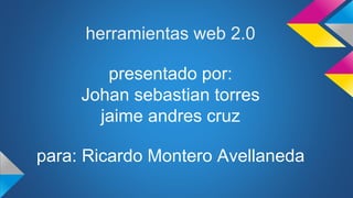 herramientas web 2.0 
presentado por: 
Johan sebastian torres 
jaime andres cruz 
para: Ricardo Montero Avellaneda 
 