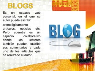 Es un espacio web 
personal, en el que su 
autor puede escribir 
cronológicamente 
artículos, noticias etc. 
Pero además es un 
espacio colaborativo 
donde los lectores 
también pueden escribir 
sus comentarios a cada 
uno de los artículos que 
ha realizado el autor. 
 