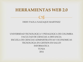 HERRAMIENTAS WEB 2.0 
 
DEISY PAOLA NAIZAQUE MARTINEZ 
UNIVERSIDAD TECNOLOGICA Y PEDAGOGICA DE COLOMBIA 
FACULTAD DE CIENCIAS A DISTANCIA 
ESCUELA DE CIENCIAS ADMINISTRATIVAS Y ECONOMICAS 
TEGNOLOGIA EN GESTION EN SALUD 
INFORMATICA 
TUNJA 
2014 
 