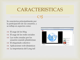 CARACTERISTICAS 
 
Se caracteriza principalmente por 
la participación de sus usuarios, y 
se refleja en aspectos como: 
 El auge de los blog 
 El auge de las redes sociales 
 Las webs creadas por los 
usuarios usando plataformas 
 El etiquetado colectivo 
 Aplicaciones web dinámicas 
 La importancia del Long tail 
 