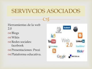 SERVIVCIOS ASOCIADOS 
 
Herramientas de la web 
2.0 
 Blogs 
 Wikis 
 Redes sociales: 
facebook 
 Presentaciones: Prezi 
 Plataforma educativa. 
 