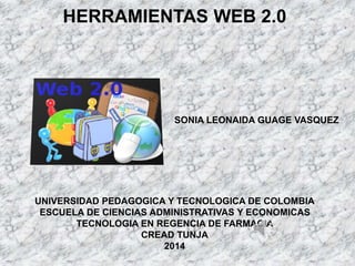 HERRAMIENTAS WEB 2.0 
SONIA LEONAIDA GUAGE VASQUEZ 
UNIVERSIDAD PEDAGOGICA Y TECNOLOGICA DE COLOMBIA 
ESCUELA DE CIENCIAS ADMINISTRATIVAS Y ECONOMICAS 
TECNOLOGIA EN REGENCIA DE FARMACIA 
CREAD TUNJA 
2014 
 