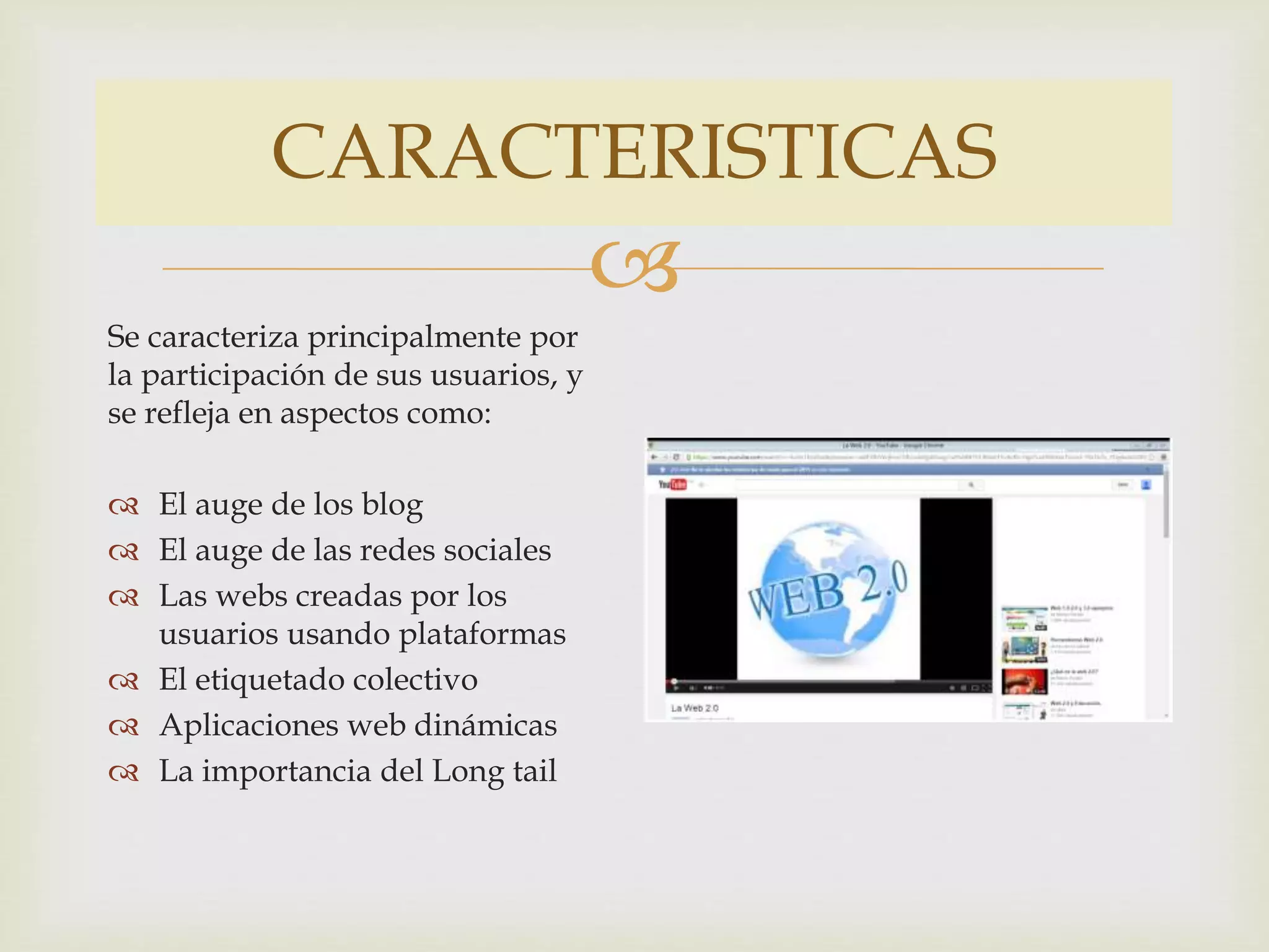 CARACTERISTICAS
Se caracteriza principalmente por
la participación de sus usuarios, y
se refleja en aspectos como:
El auge de los blog
El auge de las redes sociales
Las webs creadas por los
usuarios usando plataformas
El etiquetado colectivo
Aplicaciones web dinámicas
La importancia del Long tail