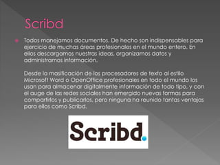 Todos manejamos documentos. De hecho son indispensables para
ejercicio de muchas áreas profesionales en el mundo entero. En
ellos descargamos nuestras ideas, organizamos datos y
administramos información.
Desde la masificación de los procesadores de texto al estilo
Microsoft Word o OpenOffice profesionales en todo el mundo los
usan para almacenar digitalmente información de todo tipo, y con
el auge de las redes sociales han emergido nuevas formas para
compartirlos y publicarlos, pero ninguna ha reunido tantas ventajas
para ellos como Scribd.
 