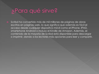  Scribd ha convertido más de mil millones de páginas de obras
escritas en páginas web, lo que significa que además es fácil el
acceso desde cualquier dispositivo móvil como el iPhone, IPAD,
smartphone Android o incluso el Kindle de Amazon. Además, el
contenido de la mayoría de Scribd está disponible para descargar
o imprimir, dando a los lectores más opciones para leer y compartir.
 
