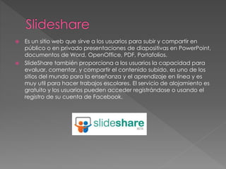  Es un sitio web que sirve a los usuarios para subir y compartir en
público o en privado presentaciones de diapositivas en PowerPoint,
documentos de Word, OpenOffice, PDF, Portafolios.
 SlideShare también proporciona a los usuarios la capacidad para
evaluar, comentar, y compartir el contenido subido. es uno de los
sitios del mundo para la enseñanza y el aprendizaje en línea y es
muy util para hacer trabajos escolares. El servicio de alojamiento es
gratuito y los usuarios pueden acceder registrándose o usando el
registro de su cuenta de Facebook.
 