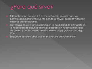  Esta aplicación de web 2.0 es muy cómoda, puesto que nos
permite administrar una cuenta donde archivar, publicar y difundir
nuestras presentaciones.
 La ventaja de este servicio radica en la posibilidad de compartir sin
la necesidad de adjuntar archivos pesados en nuestros mensajes
de correo y publicarlos en nuestra web o blog ( gracias al codigo
HTML).
 Se puede tambien decir que es el youtube de Power Point
 