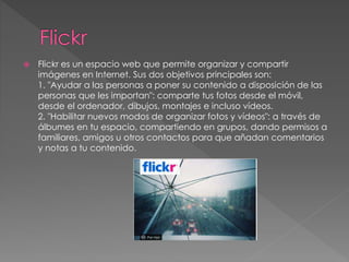 Flickr es un espacio web que permite organizar y compartir
imágenes en Internet. Sus dos objetivos principales son:
1. "Ayudar a las personas a poner su contenido a disposición de las
personas que les importan": comparte tus fotos desde el móvil,
desde el ordenador, dibujos, montajes e incluso vídeos.
2. "Habilitar nuevos modos de organizar fotos y vídeos": a través de
álbumes en tu espacio, compartiendo en grupos, dando permisos a
familiares, amigos u otros contactos para que añadan comentarios
y notas a tu contenido.
 