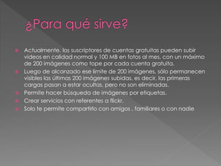  Actualmente, los suscriptores de cuentas gratuitas pueden subir
videos en calidad normal y 100 MB en fotos al mes, con un máximo
de 200 imágenes como tope por cada cuenta gratuita.
 Luego de alcanzado ese límite de 200 imágenes, sólo permanecen
visibles las últimas 200 imágenes subidas, es decir, las primeras
cargas pasan a estar ocultas, pero no son eliminadas.
 Permite hacer búsqueda de imágenes por etiquetas.
 Crear servicios con referentes a flickr.
 Solo te permite compartirlo con amigos , familiares o con nadie
 