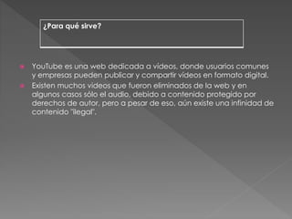  YouTube es una web dedicada a vídeos, donde usuarios comunes
y empresas pueden publicar y compartir vídeos en formato digital.
 Existen muchos videos que fueron eliminados de la web y en
algunos casos sólo el audio, debido a contenido protegido por
derechos de autor, pero a pesar de eso, aún existe una infinidad de
contenido "ilegal".
¿Para qué sirve?
 