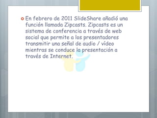  En febrero de 2011 SlideShare añadió una
función llamada Zipcasts. Zipcasts es un
sistema de conferencia a través de web
social que permite a los presentadores
transmitir una señal de audio / vídeo
mientras se conduce la presentación a
través de Internet.
 
