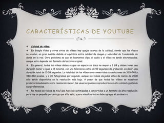 CARACTERÍSTICAS DE YOUTUBE
 Calidad de vídeo:
 En Google Vídeo y otros sitios de vídeos hay quejas acerca de la calidad, siendo que los vídeos
se pixelan, en gran medida debido al equilibrio entre calidad de imagen y velocidad de transmisión de
datos en la red. Otro problema es que en bastantes clips, el audio y el vídeo no están sincronizados;
aunque esto depende del formato del archivo original.
 En general, todos los vídeos deben ocupar un espacio en disco no mayor a 2 GB y deben tener una
duración menor o igual a 15 minutos, con una tolerancia extra de 59 segundos de grabación, es decir, una
duración total de 15:59 segundos. La totalidad de los vídeos son convertidos a resoluciones de 320×240 y
480×360 píxeles, y a 30 fotogramas por segundo, aunque los vídeos alojados antes de marzo de 2008
sólo están disponibles en la resolución más baja. A pesar de que todos los vídeos se muestran
predeterminadamente en la resolución menor, los usuarios pueden reproducirlos en alta calidad ajustando
sus preferencias.
 No todos los vídeos de YouTube han sido optimizados o convertidos a un formato de alta resolución;
pero hay un pequeño porcentaje que sí lo está, y para visualizarlos se debe agregar el parámetro.
 