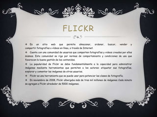 FLICKR
 Es un sitio web que permite almacenar, ordenar, buscar, vender y
compartir fotografías o vídeos en línea, a través de Internet.
 Cuenta con una comunidad de usuarios que comparten fotografías y videos creados por ellos
mismos. Esta comunidad se rige por normas de comportamiento y condiciones de uso que
favorecen la buena gestión de los contenidos.
 La popularidad de Flickr se debe fundamentalmente a la capacidad para administrar
imágenes mediante herramientas que permiten a los autores: etiquetar sus fotografías,
explorar y comentar las imágenes de otros usuarios.
 Flickr es una herramienta que se puede usar para potenciar las clases de fotografía.
 En noviembre de 2008, Flickr albergaba más de tres mil millones de imágenes. Cada minuto
se agregan a Flickr alrededor de 5000 imágenes.
 