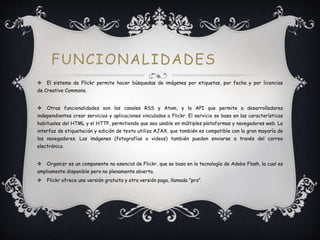FUNCIONALIDADES
 El sistema de Flickr permite hacer búsquedas de imágenes por etiquetas, por fecha y por licencias
de Creative Commons.
 Otras funcionalidades son los canales RSS y Atom, y la API que permite a desarrolladores
independientes crear servicios y aplicaciones vinculados a Flickr. El servicio se basa en las características
habituales del HTML y el HTTP, permitiendo que sea usable en múltiples plataformas y navegadores web. La
interfaz de etiquetación y edición de texto utiliza AJAX, que también es compatible con la gran mayoría de
los navegadores. Las imágenes (fotografías o videos) también pueden enviarse a través del correo
electrónico.
 Organizr es un componente no esencial de Flickr, que se basa en la tecnología de Adobe Flash, la cual es
ampliamente disponible pero no plenamente abierta.
 Flickr ofrece una versión gratuita y otra versión paga, llamada "pro".
 
