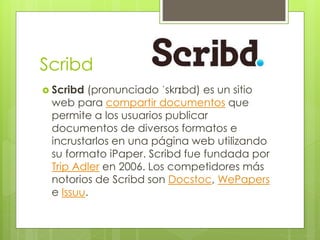 Scribd
 Scribd (pronunciado ˈskrɪbd) es un sitio
web para compartir documentos que
permite a los usuarios publicar
documentos de diversos formatos e
incrustarlos en una página web utilizando
su formato iPaper. Scribd fue fundada por
Trip Adler en 2006. Los competidores más
notorios de Scribd son Docstoc, WePapers
e Issuu.
 