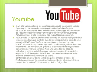 Youtube
 Es un sitio web en el cual los usuarios pueden subir y compartir vídeos.
Fue creado por tres antiguos empleados de PayPal en febrero
de 2005. En octubre de 2006, fue adquirido por Google Inc. a cambio
de 1650 millones de dólares y ahora opera como una de sus filiales.
Actualmente es el sitio web de su tipo más utilizado en internet.
 YouTube usa un reproductor en línea basado en Adobe Flash para servir
su contenido (aunque también puede ser un reproductor basado en el
estándar HTML5, que YouTube incorporó poco después de que
la W3C lo presentara y que es soportado por los navegadores web más
importantes). Es muy popular gracias a la posibilidad de alojar vídeos
personales de manera sencilla. Aloja una variedad de clips de
películas, programas de televisión y vídeos musicales. A pesar de las
reglas de YouTube contra subir vídeos con derechos de autor, este
material existe en abundancia, así como
contenidos amateur como video blogs. Los enlaces a vídeos de
YouTube pueden ser también insertados en blogs y sitios electrónicos
personales usando API o incrustando cierto código HTML.
 