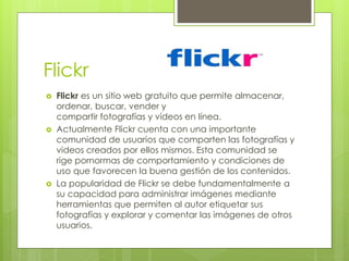 Flickr
 Flickr es un sitio web gratuito que permite almacenar,
ordenar, buscar, vender y
compartir fotografías y vídeos en línea.
 Actualmente Flickr cuenta con una importante
comunidad de usuarios que comparten las fotografías y
videos creados por ellos mismos. Esta comunidad se
rige pornormas de comportamiento y condiciones de
uso que favorecen la buena gestión de los contenidos.
 La popularidad de Flickr se debe fundamentalmente a
su capacidad para administrar imágenes mediante
herramientas que permiten al autor etiquetar sus
fotografías y explorar y comentar las imágenes de otros
usuarios.
 