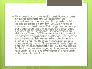  Flickr cuenta con una versión gratuita y con otra
de pago, llamada pro. Actualmente, los
suscriptores de cuentas gratuitas pueden subir
videos en calidad normal y 100 MB en fotos al
mes, con un máximo de 200 imágenes como tope
por cada cuenta gratuita. Luego de alcanzado
ese límite de 200 imágenes, sólo permanecen
visibles las últimas 200 imágenes subidas, es decir,
las primeras cargas pasan a estar ocultas, pero no
son eliminadas. Esto se remedia actualizando la
cuenta a una Pro. De igual manera, un usuario
con cuenta gratuita sólo puede cargar imágenes
con una resolución máxima de 1024 x 768 píxeles.
Es decir, si el usuario carga una imagen de mayor
resolución, el sitio la redimensiona a la resolución
anteriormente señalada.
 