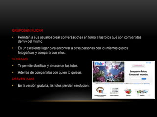 GRUPOS EN FLICKR
• Permiten a sus usuarios crear conversaciones en torno a las fotos que son compartidas
dentro del mismo.
• Es un excelente lugar para encontrar a otras personas con los mismos gustos
fotográficos y compartir con ellos.
VENTAJAS
• Te permite clasificar y almacenar las fotos.
• Además de compartirlas con quien tú quieras.
DESVENTAJAS
• En la versión gratuita, las fotos pierden resolución.
 