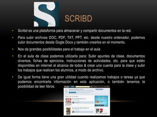 SCRIBD
• Scribd es una plataforma para almacenar y compartir documentos en la red.
• Para subir archivos DOC, PDF, TXT, PPT, etc. desde nuestro ordenador, podemos
subir documentos desde Gogle Docs y también crearlos en el momento.
• Nos da grandes posibilidades para el trabajo en el aula
• En el aula de clase podemos utilizarla para: Subir apuntes de clase, documentos
diversos, fichas de ejercicios, instrucciones de actividades, etc. para que estén
disponibles en internet al alcance de todos & crear una cuenta para la clase y subir
los trabajos que realicen los alumnos, a modo de archivo.
• De igual forma tiene una gran utilidad cuando realizamos trabajos o tareas ya que
podemos encontrarla información en esta aplicación, o también tenemos la
posibilidad de leer libros.
 