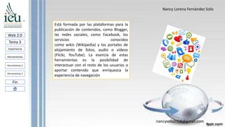 Nancy Lorena Fernández Solis
nancysolis2708@gmail.com
Web 2.0
Tema 3
Importancia
Herramientas
Herramientas 3
Fin
Herramientas 2
Está formada por las plataformas para la
publicación de contenidos, como Blogger,
las redes sociales, como Facebook, los
servicios conocidos
como wikis (Wikipedia) y los portales de
alojamiento de fotos, audio o vídeos
(Flickr, YouTube). La esencia de estas
herramientas es la posibilidad de
interactuar con el resto de los usuarios o
aportar contenido que enriquezca la
experiencia de navegación
 