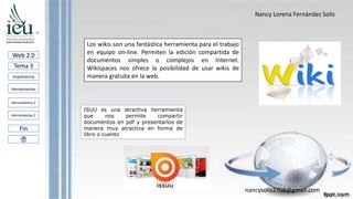 Nancy Lorena Fernández Solis
nancysolis2708@gmail.com
Web 2.0
Tema 3
Importancia
Herramientas
Herramientas 3
Fin
Herramientas 2
Los wikis son una fantástica herramienta para el trabajo
en equipo on-line. Permiten la edición compartida de
documentos simples o complejos en Internet.
Wikispaces nos ofrece la posibilidad de usar wikis de
manera gratuita en la web.
ISUU es una atractiva herramienta
que nos permite compartir
documentos en pdf y presentarlos de
manera muy atractiva en forma de
libro o cuento
 