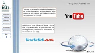 Nancy Lorena Fernández Solis
nancysolis2708@gmail.com
Web 2.0
Tema 3
Importancia
Herramientas
Herramientas 3
Fin
Herramientas 2
Bubbl.us es una aplicación online con la
que se pueden crear mapas mentales de
forma gratuita para después imprimirlos o
insertarlos en una web.
Youtube es uno de los más popular gestores
de vídeos en Internet, aunque existen otros
como el de Google que también resulta
muy sencillos de utilizar.
 
