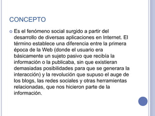 CONCEPTO
 Es el fenómeno social surgido a partir del
desarrollo de diversas aplicaciones en Internet. El
término establece una diferencia entre la primera
época de la Web (donde el usuario era
básicamente un sujeto pasivo que recibía la
información o la publicaba, sin que existieran
demasiadas posibilidades para que se generara la
interacción) y la revolución que supuso el auge de
los blogs, las redes sociales y otras herramientas
relacionadas, que nos hicieron parte de la
información.
 