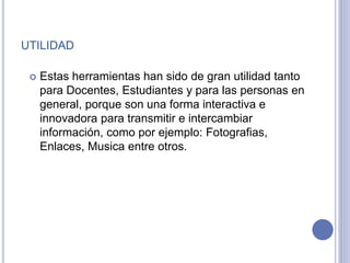 UTILIDAD
 Estas herramientas han sido de gran utilidad tanto
para Docentes, Estudiantes y para las personas en
general, porque son una forma interactiva e
innovadora para transmitir e intercambiar
información, como por ejemplo: Fotografias,
Enlaces, Musica entre otros.
 